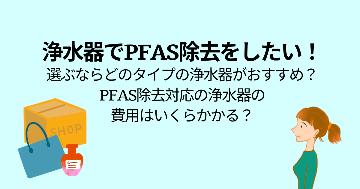 浄水器でPFAS除去をしたい！ 選ぶならどのタイプの浄水器がおすすめ？ PFAS除去対応の浄水器の 費用はいくらかかる？